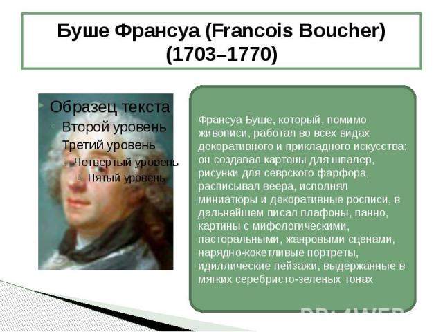 Буше Франсуа (Francois Boucher) (1703–1770) Франсуа Буше, который, помимо живописи, работал во всех видах декоративного и прикладного искусства: он создавал картоны для шпалер, рисунки для севрского фарфора, расписывал веера, исполнял миниатюры и де…