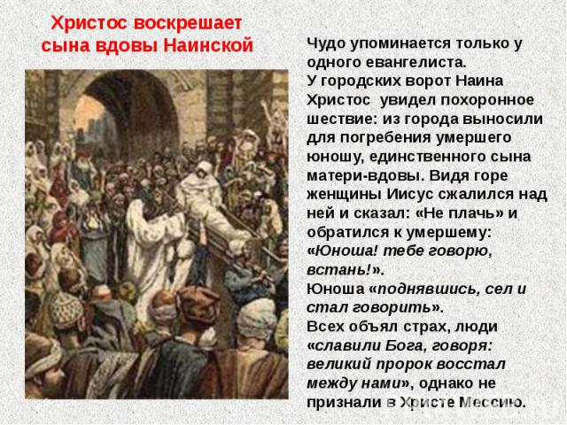 Христос воскрешает сына вдовы Наинской Чудо упоминается только у одного евангелиста. У городских ворот Наина Христос увидел похоронное шествие: из города выносили для погребения умершего юношу, единственного сына матери-вдовы. Видя горе женщины Иису…