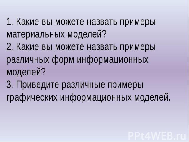 1. Какие вы можете назвать примеры материальных моделей?2. Какие вы можете назвать примеры различных форм информационных моделей?3. Приведите различные примеры графических информационных моделей.