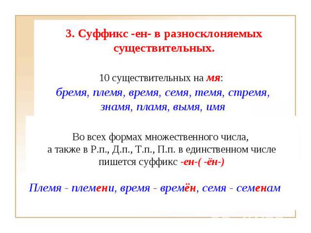 3. Суффикс -ен- в разносклоняемых существительных. 10 существительных на мя: бремя, племя, время, семя, темя, стремя, знамя, пламя, вымя, имя Во всех формах множественного числа, а также в Р.п., Д.п., Т.п., П.п. в единственном числепишется суффикс -…