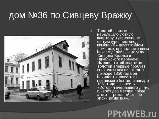 дом №36 по Сивцеву Вражку Толстой снимает небольшую уютную квартиру в деревянном, оштукатуренном «под каменный» двухэтажном домишке, принадлежавшем некоему Глобе,— на углу Сивцева Вражка и Никольского переулка. Именно в этой квартире Толстой впервые…