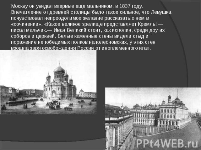 Москву он увидал впервые еще мальчиком, в 1837 году. Впечатление от древней столицы было такое сильное, что Левушка почувствовал непреодолимое желание рассказать о нем в «сочинении». «Какое великое зрелище представляет Кремль! — писал мальчик.— Иван…