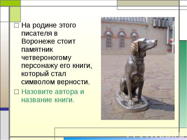 На родине этого писателя в Воронеже стоит памятник четвероногому персонажу его книги, который стал символом верности.Назовите автора и название книги.