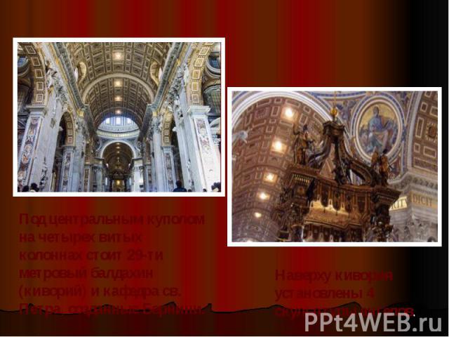 Под центральным куполом на четырех витых колоннах стоит 29-ти метровый балдахин (киворий) и кафедра св. Петра, созданные Бернини. Наверху кивория установлены 4 скульптуры ангелов.