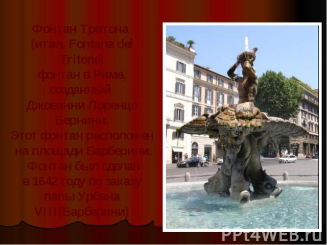 Фонтан Тритона (итал. Fontana del Tritone)фонтан в Риме, созданный Джованни Лоренцо Бернини.Этот фонтан расположен на площади Барберини. Фонтан был сделан в 1642 году по заказу папы Урбана VIII(Барберини)