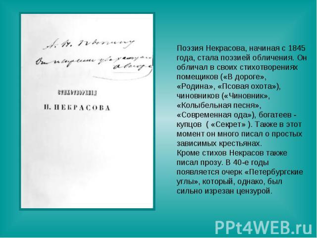 Поэзия Некрасова, начиная с 1845 года, стала поэзией обличения. Он обличал в своих стихотворениях помещиков («В дороге»,«Родина», «Псовая охота»), чиновников («Чиновник», «Колыбельная песня»,«Современная ода»), богатеев - купцов ( «Секрет» ). Также …