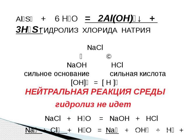 Al₂S₃ + 6 H₂O = 2Al(OH)₃↓ + 3H₂S↑ ГИДРОЛИЗ ХЛОРИДА НАТРИЯNaCl↙ ↘NaOH HClсильное основание сильная кислота[OH]⁻ = [ H ]⁺НЕЙТРАЛЬНАЯ РЕАКЦИЯ СРЕДЫ гидролиз не идет NaCl + H₂O = NaOH + HCl Na⁺ + Cl⁻ + H₂O = Na⁺ + OH⁻ + H⁺ + Cl⁻