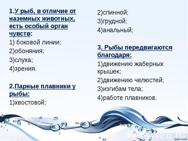 1.У рыб, в отличие от наземных животных, есть особый орган чувств:1) боковой линии;2)обоняния;3)слуха;4)зрения.2.Парные плавники у рыбы:1)хвостовой; 2)спинной;3)грудной;4)анальный;3. Рыбы передвигаются благодаря:1)движению жаберных крышек;2)движению…