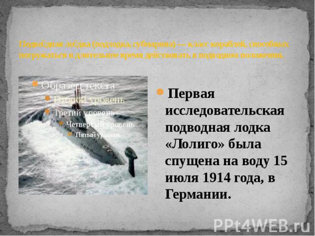Подводная лодка (подлодка, субмарина) — класс кораблей, способных погружаться и длительное время действовать в подводном положении.. Первая исследовательская подводная лодка «Лолиго» была спущена на воду 15 июля 1914 года, в Германии.