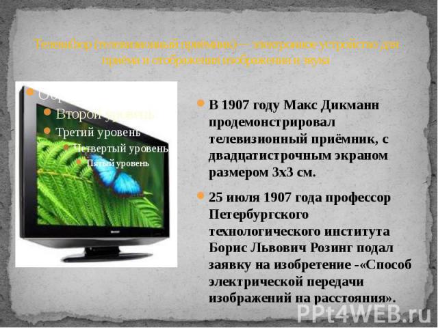 Телевизор (телевизионный приёмник)— электронное устройство для приёма и отображения изображения и звука В 1907 году Макс Дикманн продемонстрировал телевизионный приёмник, с двадцатистрочным экраном размером 3х3 см. 25 июля 1907 года профессор Петерб…