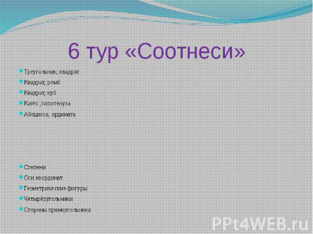 6 тур «Соотнеси»Треугольник, квадратКвадрат, ромбКвадрат, кубКатет ,гипотенузаАбсцисса, ординатаСтепениОси координатГеометрические фигурыЧетырёхугольникиСтороны прямоугольника