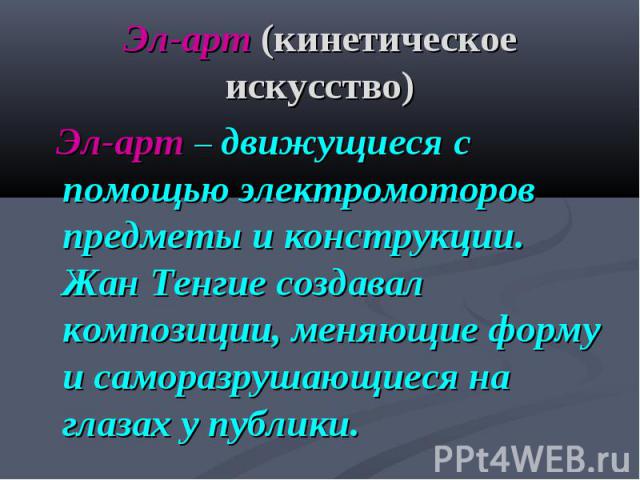 Эл-арт (кинетическое искусство) Эл-арт – движущиеся с помощью электромоторов предметы и конструкции. Жан Тенгие создавал композиции, меняющие форму и саморазрушающиеся на глазах у публики.