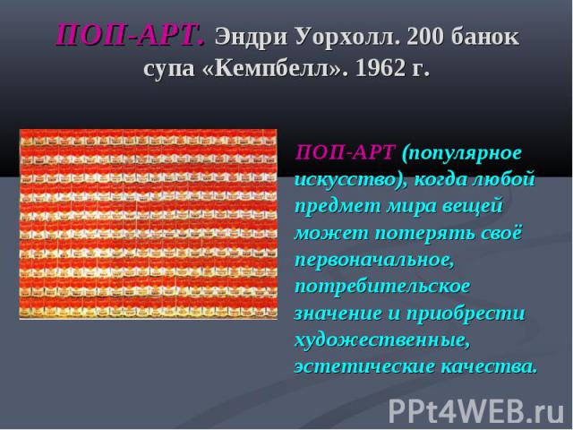 ПОП-АРТ. Эндри Уорхолл. 200 банок супа «Кемпбелл». 1962 г. ПОП-АРТ (популярное искусство), когда любой предмет мира вещей может потерять своё первоначальное, потребительское значение и приобрести художественные, эстетические качества.