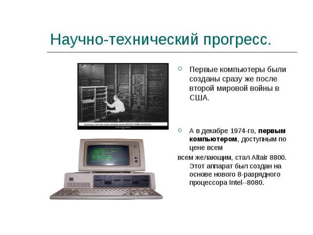 Научно-технический прогресс. Первые компьютеры были созданы сразу же после второй мировой войны в США.А в декабре 1974-го, первым компьютером, доступным по цене всем всем желающим, стал Altair 8800. Этот аппарат был создан на основе нового 8-разрядн…