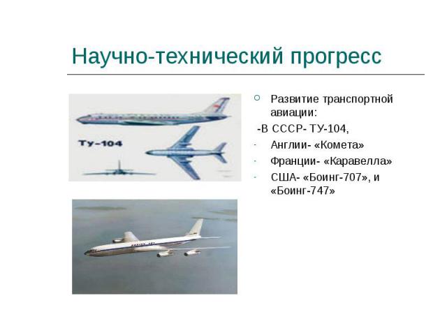 Научно-технический прогресс Развитие транспортной авиации: -В СССР- ТУ-104,Англии- «Комета»Франции- «Каравелла»США- «Боинг-707», и «Боинг-747»