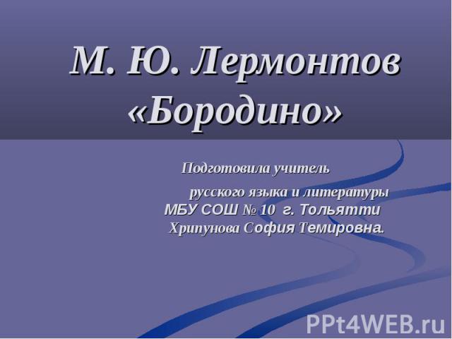 М. Ю. Лермонтов «Бородино» Подготовила учитель русского языка и литературы МБУ СОШ № 10 г. Тольятти Хрипунова София Темировна.