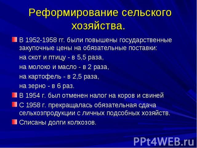 Реформирование сельского хозяйства. В 1952-1958 гг. были повышены государственные закупочные цены на обязательные поставки: на скот и птицу - в 5,5 раза, на молоко и масло - в 2 раза, на картофель - в 2,5 раза, на зерно - в 6 раз. В 1954 г. был отме…