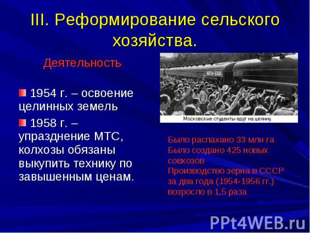 III. Реформирование сельского хозяйства. Было распахано 33 млн га Было создано 425 новых совхозов Производство зерна в СССР за два года (1954-1956 гг.) возросло в 1,5 раза