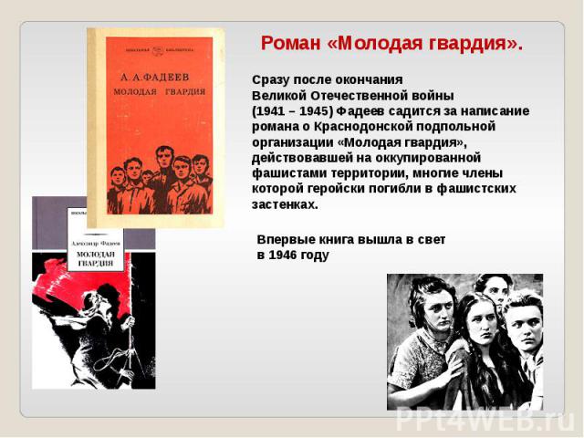 Сразу после окончания Великой Отечественной войны (1941 – 1945) Фадеев садится за написание романа о Краснодонской подпольной организации «Молодая гвардия», действовавшей на оккупированной фашистами территории, многие члены которой геройски погибли …