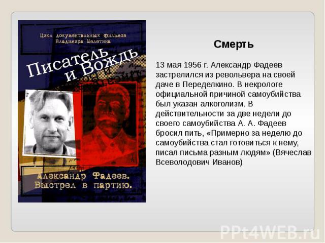 Смерть13 мая 1956 г. Александр Фадеев застрелился из револьвера на своей даче в Переделкино. В некрологе официальной причиной самоубийства был указан алкоголизм. В действительности за две недели до своего самоубийства А. А. Фадеев бросил пить, «Прим…