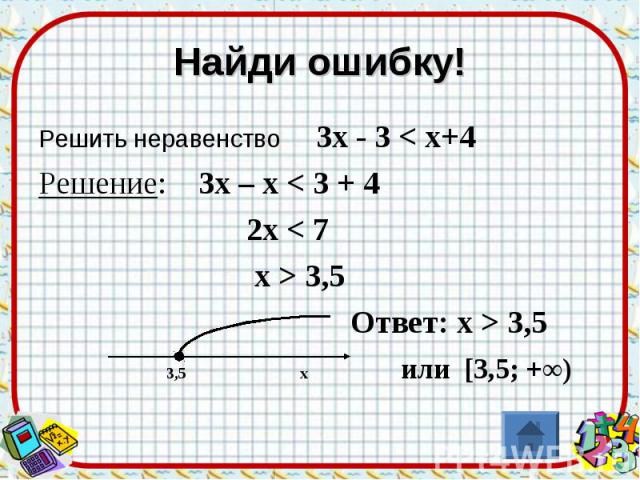 Найди ошибку! Решить неравенство 3х - 3 < х+4Решение: 3х – х < 3 + 4 2х < 7 х > 3,5 Ответ: х > 3,5 3,5 х или [3,5; +∞)