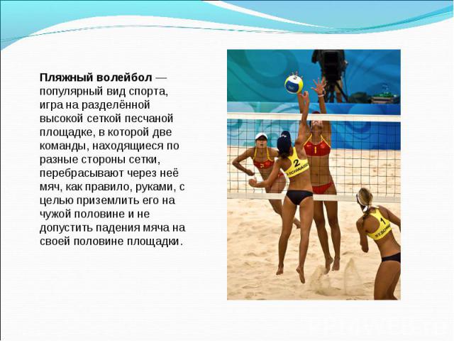 Пляжный волейбол — популярный вид спорта, игра на разделённой высокой сеткой песчаной площадке, в которой две команды, находящиеся по разные стороны сетки, перебрасывают через неё мяч, как правило, руками, с целью приземлить его на чужой половине и …