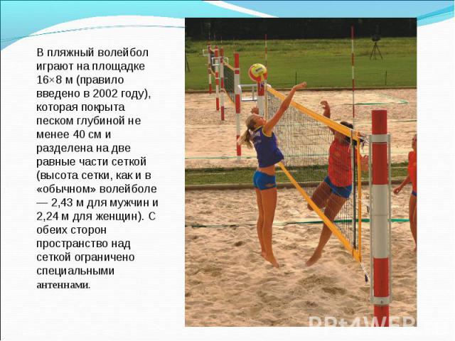 В пляжный волейбол играют на площадке 16×8 м (правило введено в 2002 году), которая покрыта песком глубиной не менее 40 см и разделена на две равные части сеткой (высота сетки, как и в «обычном» волейболе — 2,43 м для мужчин и 2,24 м для женщин). С …