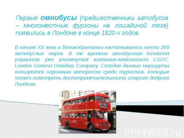 Первые омнибусы (предшественники автобусов – многоместные фургоны на лошадиной тяге) появились в Лондоне в конце 1820-х годов. В начале XX века в Великобритании насчитывалось почти 200 автобусных марок. В те времена автобусным бизнесом управляла уже…