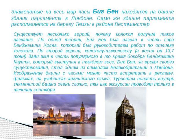 Знаменитые на весь мир часы Биг Бен находятся на башне здания парламента в Лондоне. Само же здание парламента располагается на берегу Темзы в районе Вестминстер Существует несколько версий, почему колокол получил такое название. По одной теории, Биг…