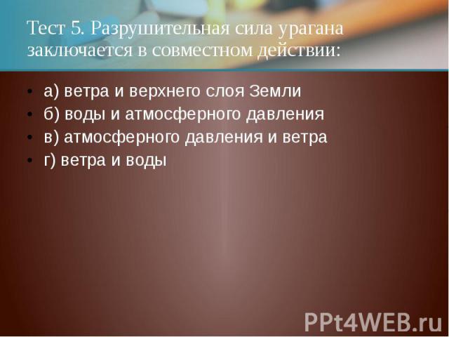 Тест 5. Разрушительная сила урагана заключается в совместном действии:а) ветра и верхнего слоя Землиб) воды и атмосферного давленияв) атмосферного давления и ветраг) ветра и воды