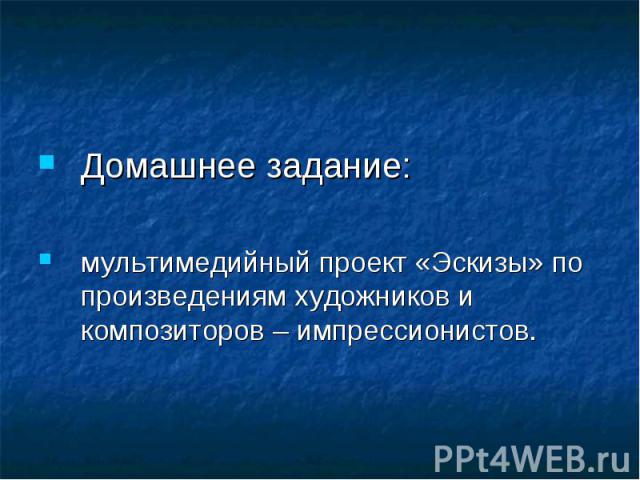 Домашнее задание:мультимедийный проект «Эскизы» по произведениям художников и композиторов – импрессионистов.