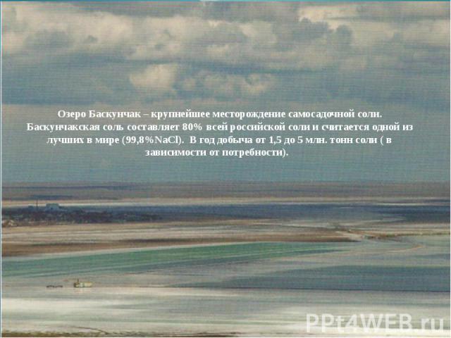 Озеро Баскунчак – крупнейшее месторождение самосадочной соли. Баскунчакская соль составляет 80% всей российской соли и считается одной из лучших в мире (99,8%NaCl). В год добыча от 1,5 до 5 млн. тонн соли ( в зависимости от потребности).