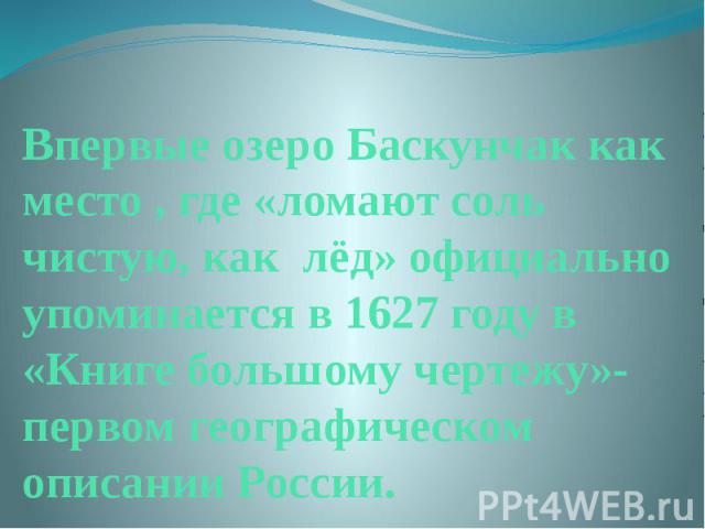 Впервые озеро Баскунчак как место , где «ломают соль чистую, как лёд» официально упоминается в 1627 году в «Книге большому чертежу»- первом географическом описании России.