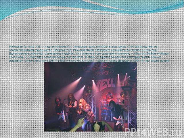 Helloween (от англ. hell — «ад» и Halloween) — немецкая пауэр-металлическая группа. Считаются одними из основоположников пауэр-метал. Впервые под этим названием (Helloween) музыканты выступили в 1984 году. Единственные участники, оставшиеся в группе…