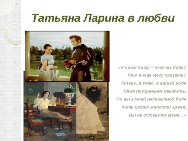 Татьяна Ларина в любви «Я к вам пишу – чего же боле?Что я ещё могу сказать?Теперь, я знаю, в вашей волеМеня презреньем наказать,Но вы к моей несчастной долеХоть каплю жалости храня,Вы не оставите меня…»