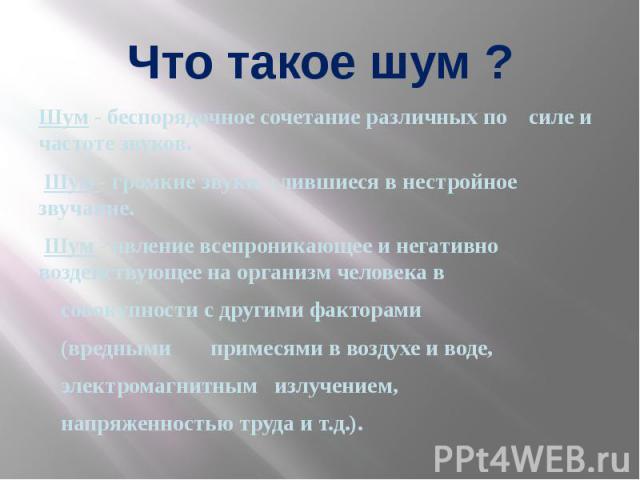 Что такое шум ? Шум - беспорядочное сочетание различных по силе и частоте звуков. Шум - громкие звуки, слившиеся в нестройное звучание. Шум - явление всепроникающее и негативно воздействующее на организм человека в совокупности с другими факторами (…