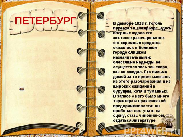 ПЕТЕРБУРГ В декабре 1828 г. Гоголь переехал в Петербург. Здесь впервые ждало его жестокое разочарование: его скромные средства оказались в большом городе слишком незначительными; блестящие надежды не осуществлялись так скоро, как он ожидал. Его пись…