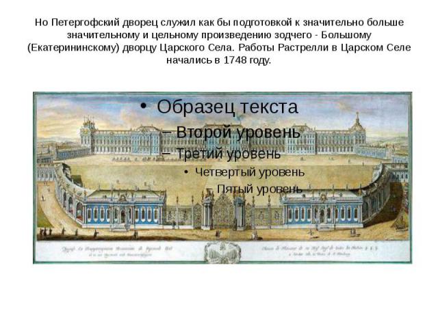 Но Петергофский дворец служил как бы подготовкой к значительно больше значительному и цельному произведению зодчего - Большому (Екатерининскому) дворцу Царского Села. Работы Растрелли в Царском Селе начались в 1748 году.