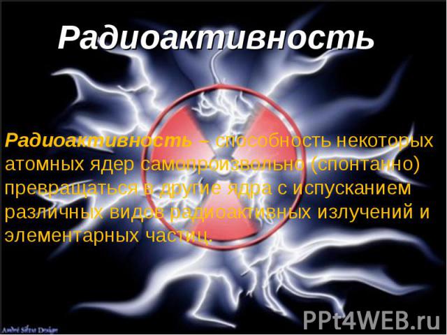 Радиоактивность Радиоактивность – способность некоторых атомных ядер самопроизвольно (спонтанно) превращаться в другие ядра с испусканием различных видов радиоактивных излучений и элементарных частиц.