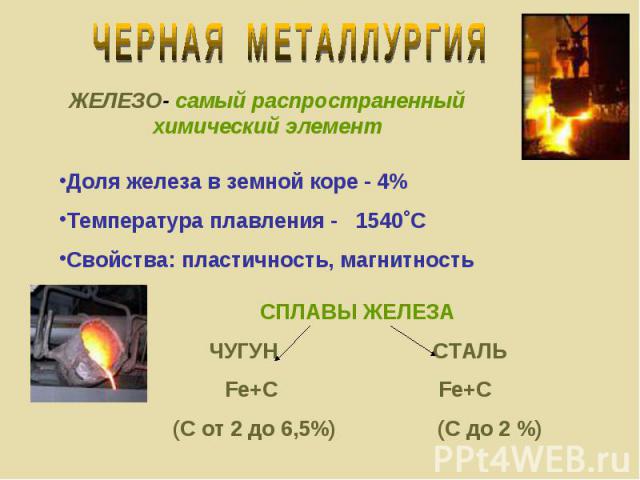ЧЕРНАЯ МЕТАЛЛУРГИЯ ЖЕЛЕЗО- самый распространенный химический элемент Доля железа в земной коре - 4%Температура плавления - 1540˚ССвойства: пластичность, магнитность СПЛАВЫ ЖЕЛЕЗАЧУГУН СТАЛЬFe+C Fe+C(С от 2 до 6,5%) (С до 2 %)