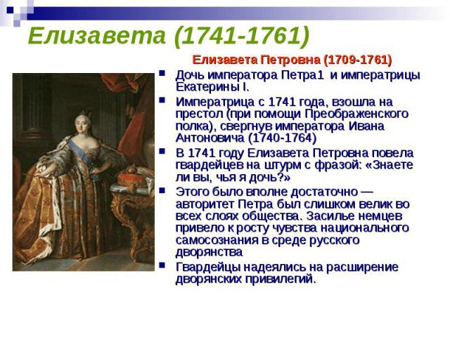 Елизавета (1741-1761) Елизавета Петровна (1709-1761) Дочь императора Петра1 и императрицы Екатерины I. Императрица с 1741 года, взошла на престол (при помощи Преображенского полка), свергнув императора Ивана Антоновича (1740-1764)В 1741 году Елизаве…
