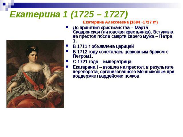 Екатерина 1 (1725 – 1727) Екатерина Алексеевна (1684 -1727 гг)До принятия христианства – Марта Скавронская (литовская крестьянка). Вступила на престол после смерти своего мужа – Петра 1.В 1711 г объявлена царицейВ 1712 году сочеталась церковным брак…