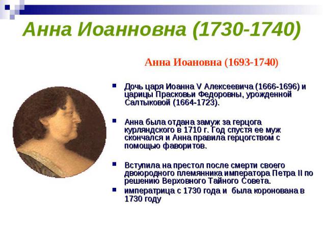 Анна Иоанновна (1730-1740) Анна Иоановна (1693-1740) Дочь царя Иоанна V Алексеевича (1666-1696) и царицы Прасковьи Федоровны, урожденной Салтыковой (1664-1723). Анна была отдана замуж за герцога курляндского в 1710 г. Год спустя ее муж скончался и А…