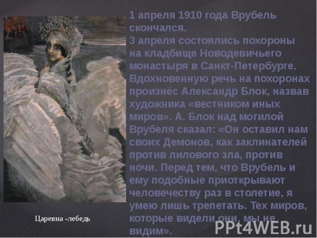 1 апреля 1910 года Врубель скончался.3 апреля состоялись похороны на кладбище Новодевичьего монастыря в Санкт-Петербурге. Вдохновенную речь на похоронах произнёс Александр Блок, назвав художника «вестником иных миров». А. Блок над могилой Врубеля ск…