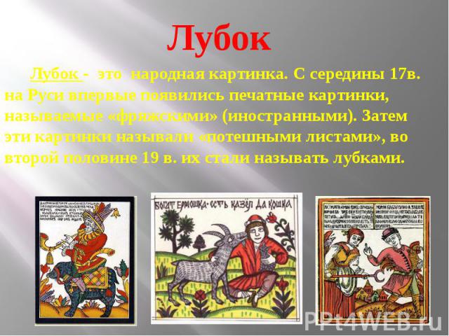 Лубок - это народная картинка. С середины 17в. на Руси впервые появились печатные картинки, называемые «фряжскими» (иностранными). Затем эти картинки называли «потешными листами», во второй половине 19 в. их стали называть лубками.