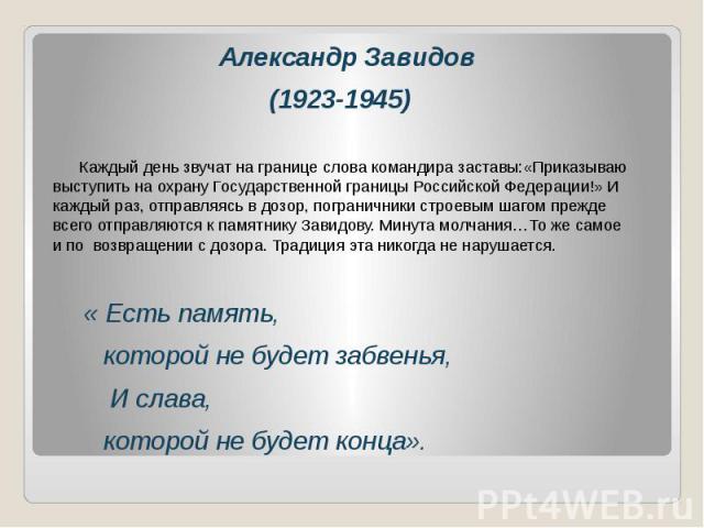 Александр Завидов(1923-1945) Каждый день звучат на границе слова командира заставы:«Приказываю выступить на охрану Государственной границы Российской Федерации!» И каждый раз, отправляясь в дозор, пограничники строевым шагом прежде всего отправляютс…