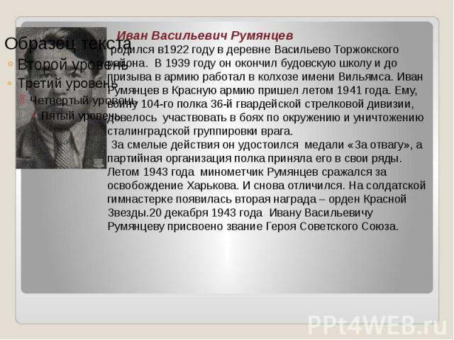Иван Васильевич Румянцев родился в1922 году в деревне Васильево Торжокского района. В 1939 году он окончил будовскую школу и до призыва в армию работал в колхозе имени Вильямса. Иван Румянцев в Красную армию пришел летом 1941 года. Ему, воину 104-го…
