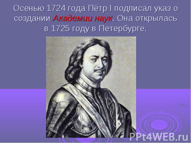 Осенью 1724 года Пётр I подписал указ о создании Академии наук. Она открылась в 1725 году в Петербурге.