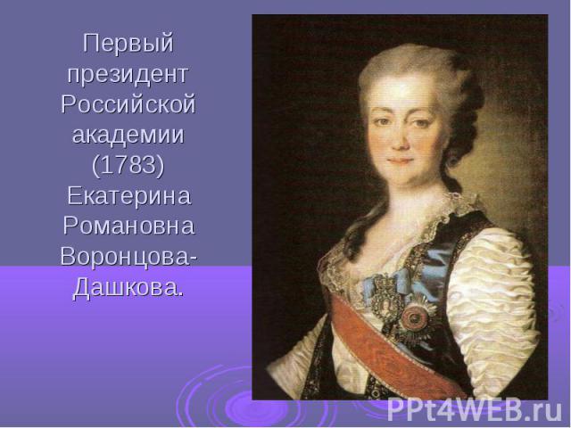 Первый президент Российской академии (1783) Екатерина Романовна Воронцова- Дашкова.