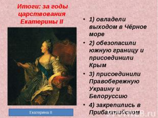Итоги: за годы царствования Екатерины II 1) овладели выходом в Чёрное море2) обе